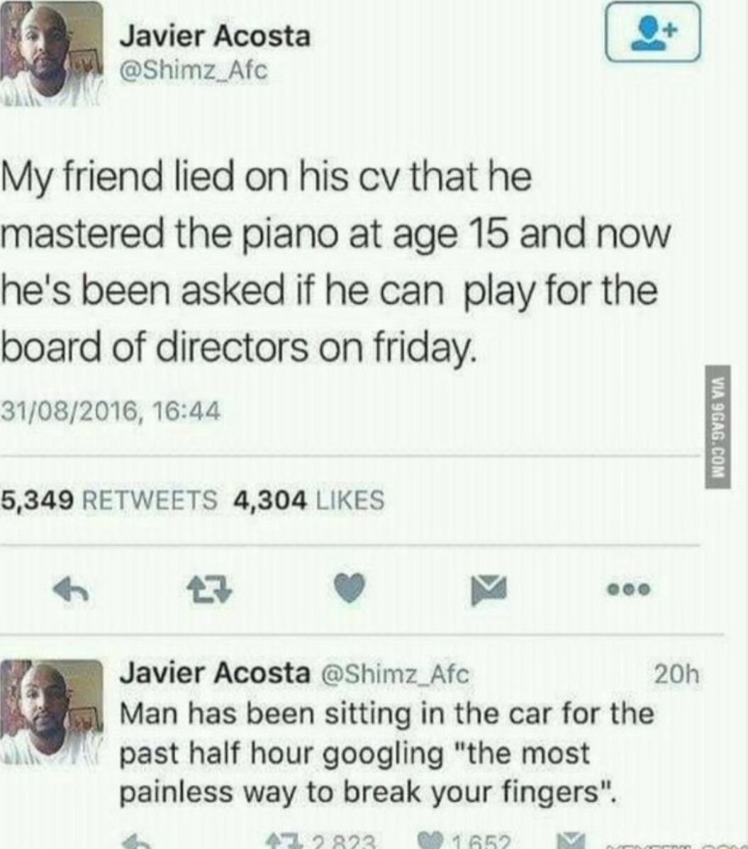 Javier Acosta Shimz_Afc W My friend lied on his cv that he mastered the piano at age 15 and now hes been asked if he can play for the board of directors on friday 31082016 1644 5349 RETWEETS 4304 LIKES 23 8 m s Javier Acosta shimz Afc 20h Man has been sitting in the car for the a past half hour googling the most painless way to break your fingers 1