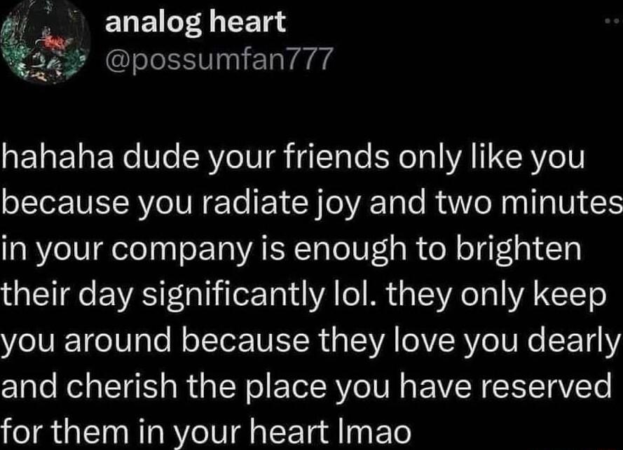 EGEIT 4 FETSY g s possumfan777 W hahaha dude your friends only like you oI NIV o TN e Te o1 Y VRTale RaWVIe N aI g N in your company is enough to brighten their day significantly lol they only keep you around because they love you dearly and cherish the place you have reserved for them in your heart Imao