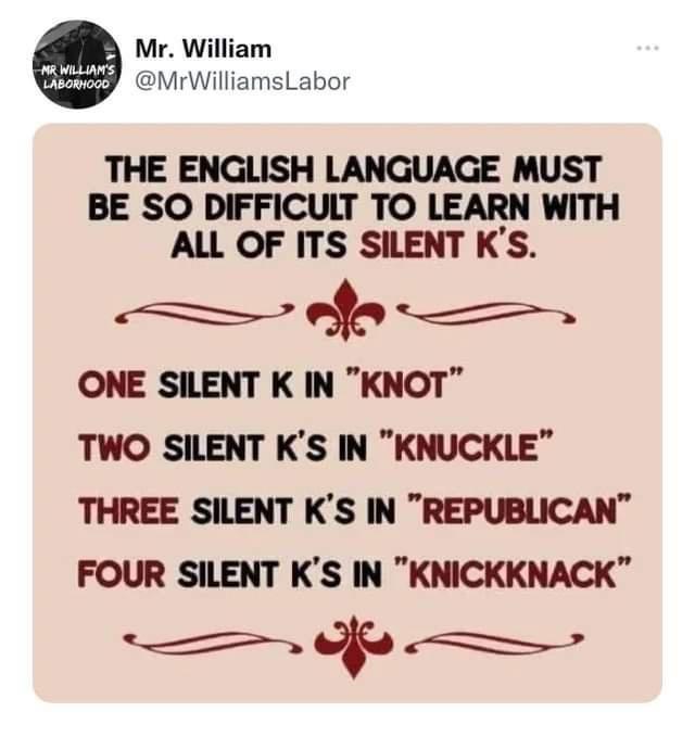 Mr William MrWilliamsLabor THE ENGLISH LANGUAGE MUST BE SO DIFFICULT TO LEARN WITH ALL OF ITS SILENT KS ONE SILENT K IN KNOT TWO SILENT KS IN KNUCKLE THREE SILENT KS IN REPUBLICAN FOUR SILENT KS IN KNICKKNACK