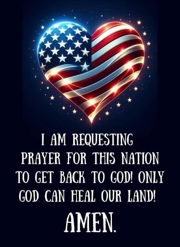 I AM REQUESTING PRAYER FOR THIS NATION TO GET BACK TO GOD! ONLY GOD CAN HEAL OUR LAND! AMEN.