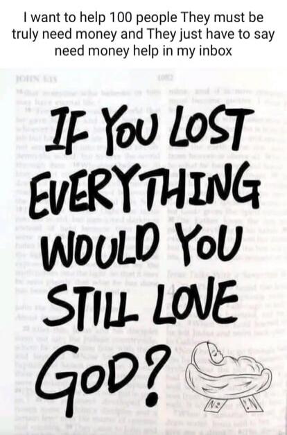 I want to help 100 people. They must truly need money, and they just have to say 'need money help' in my inbox. IF YOU LOST EVERYTHING, WOULD YOU STILL LOVE GOD?