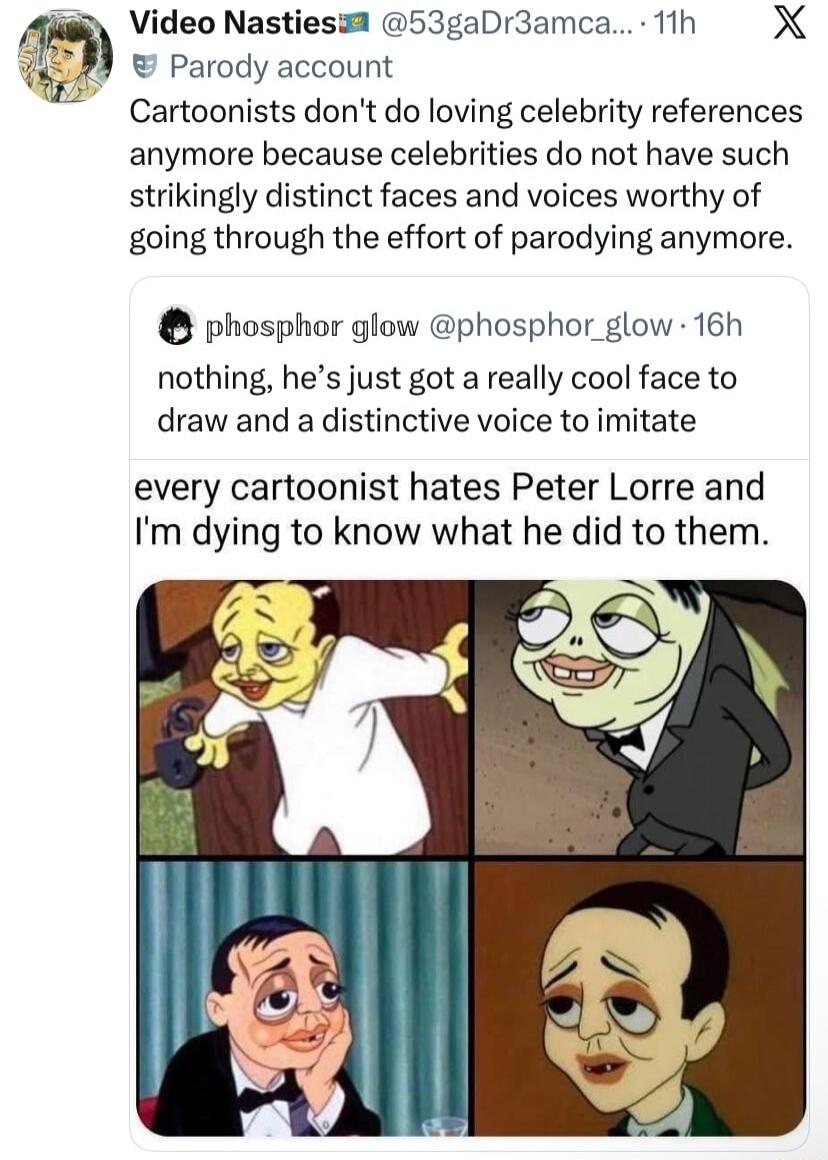 Video Nasties Parody account. Cartoonists don't do loving celebrity references anymore because celebrities do not have such strikingly distinct faces and voices worthy of going through the effort of parodying anymore. phosphor glow nothing, he's just got a really cool face to draw and a distinctive voice to imitate. every cartoonist hates Peter Lor