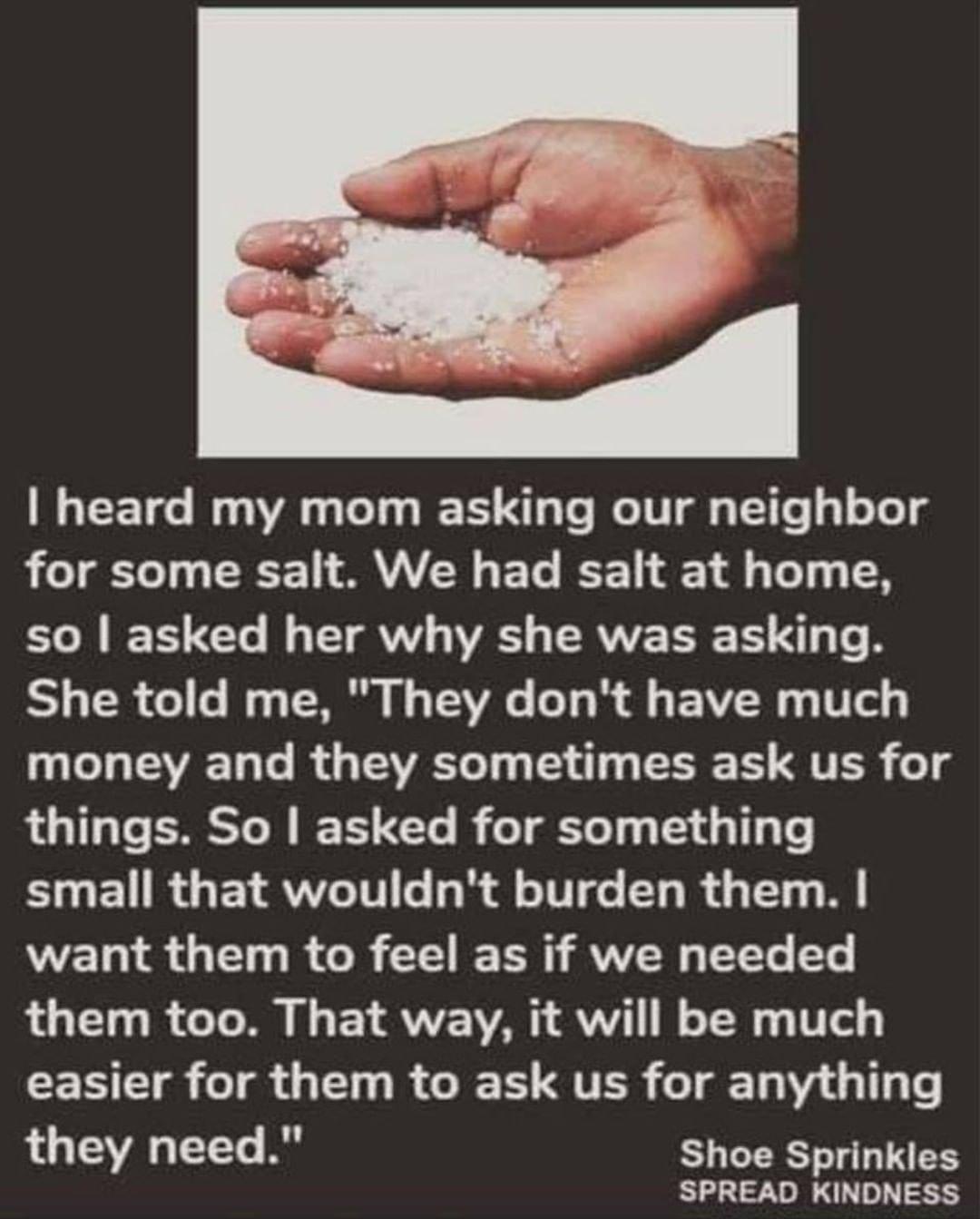 heard my mom asking our neighbor for some salt We had salt at home ol TT M TV IV ERVVE TR T S T R Y 1 120 o o Iy g TNl B o T3V o o g AV 0 4 W e g 3 o1 TAVAE ToTe I g LAV o Ty g T 14 g T T TS o T things So asked for something SUEURGETRUWITT h oIV de T R i Ty M want them to feel as if we needed them too That way it will be much easier for them to ask us for anything LUV T R Shoe Sprinkles SPREAD KIN