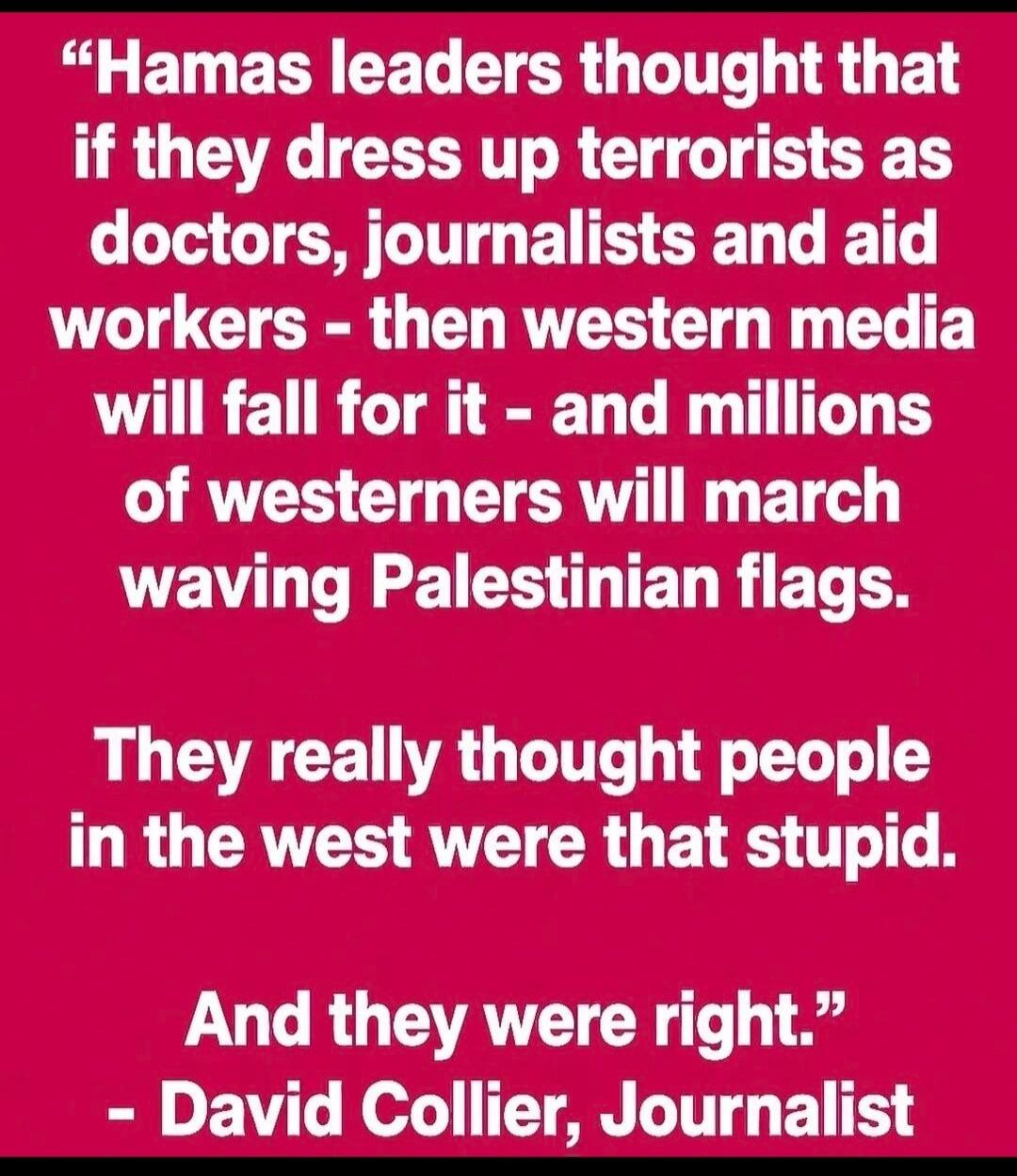 “Hamas leaders thought that if they dress up terrorists as doctors, journalists and aid workers – then western media will fall for it – and millions of westerners will march waving Palestinian flags. They really thought people in the west were that stupid. And they were right.” - David Collier, Journalist