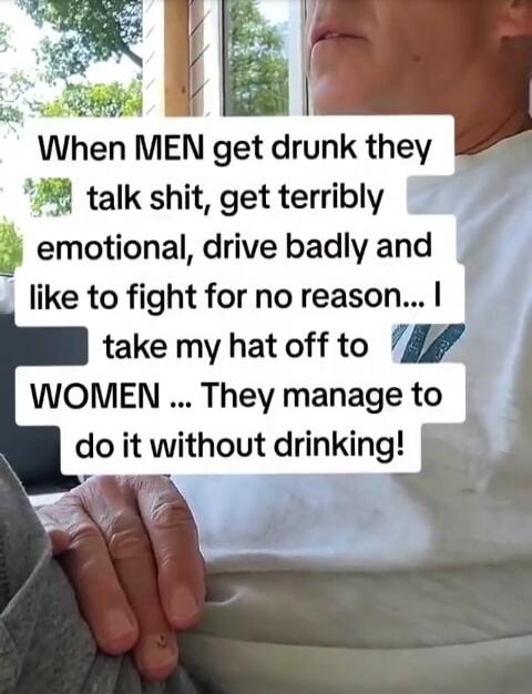 When MEN get drunk they talk shit, get terribly emotional, drive badly and like to fight for no reason... I take my hat off to WOMEN ... They manage to do it without drinking!