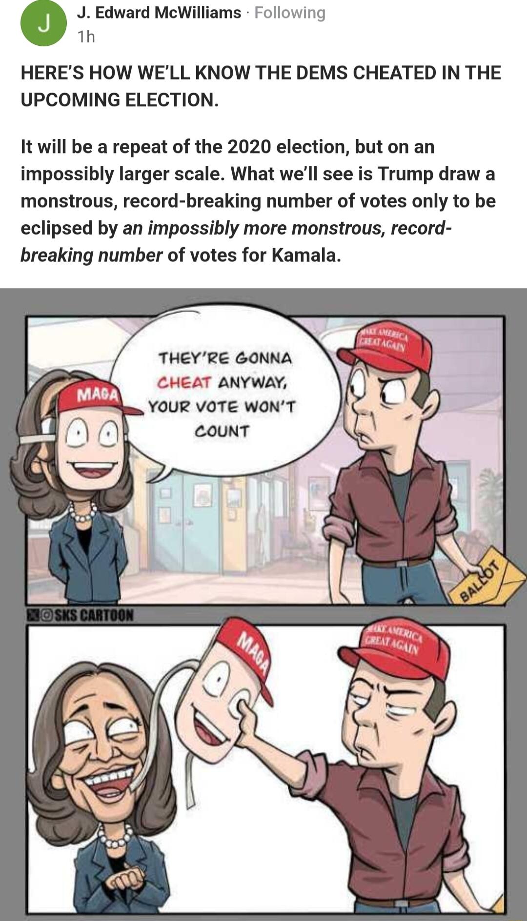 o J Edward McWilliams Following 1h HERES HOW WELL KNOW THE DEMS CHEATED IN THE UPCOMING ELECTION It will be a repeat of the 2020 election but on an impossibly larger scale What well see is Trump draw a monstrous record breaking number of votes only to be eclipsed by an impossibly more monstrous record breaking number of votes for Kamala THEYRE GONNA CHEAT ANYWAY YOUR VOTE WONT