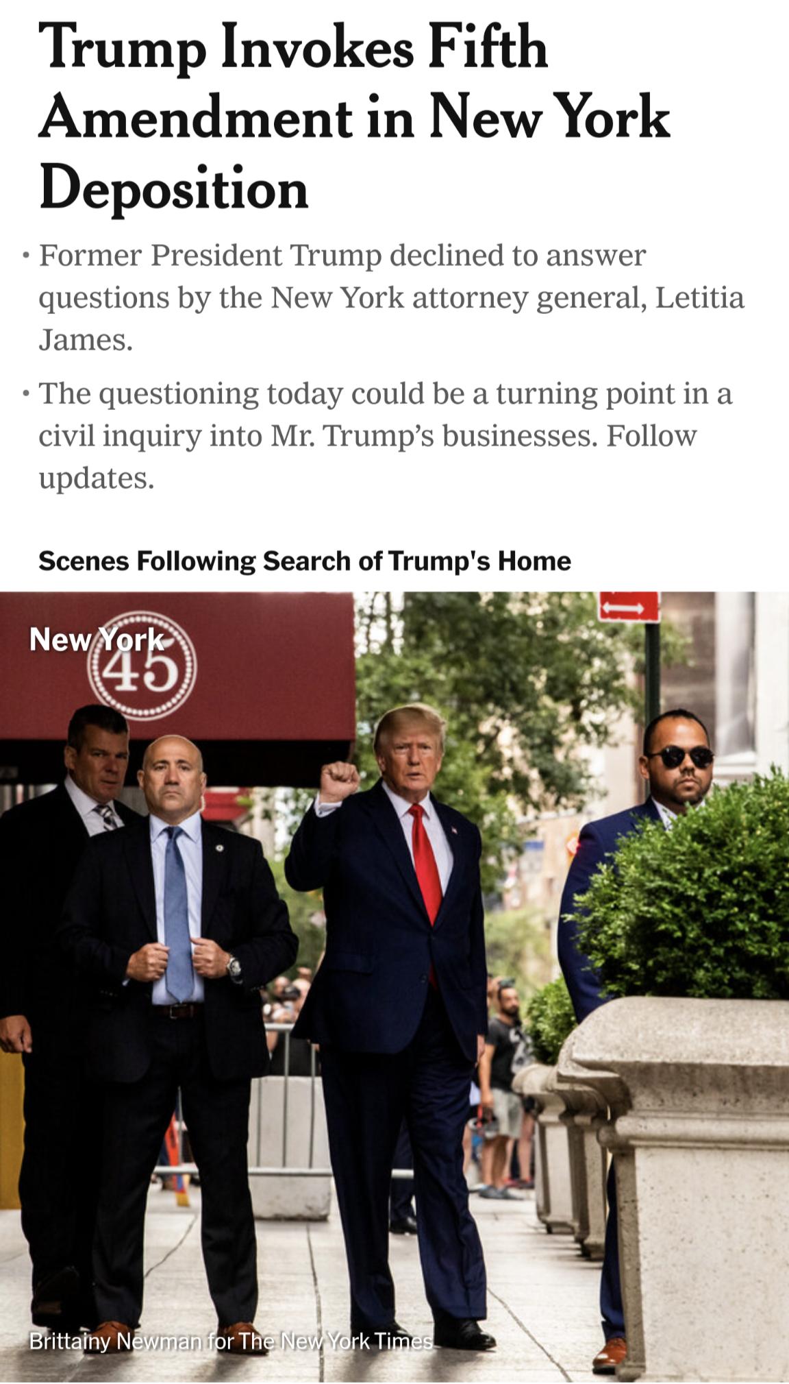 Trump Invokes Fifth Amendment in New York Deposition Former President Trump declined to ans or questions by the New York attorney general Letitia James The questioning today could be a turning point in a civil inquiry into Mr Trumps businesses Follow updates Scenes Following Search of Trumps Home