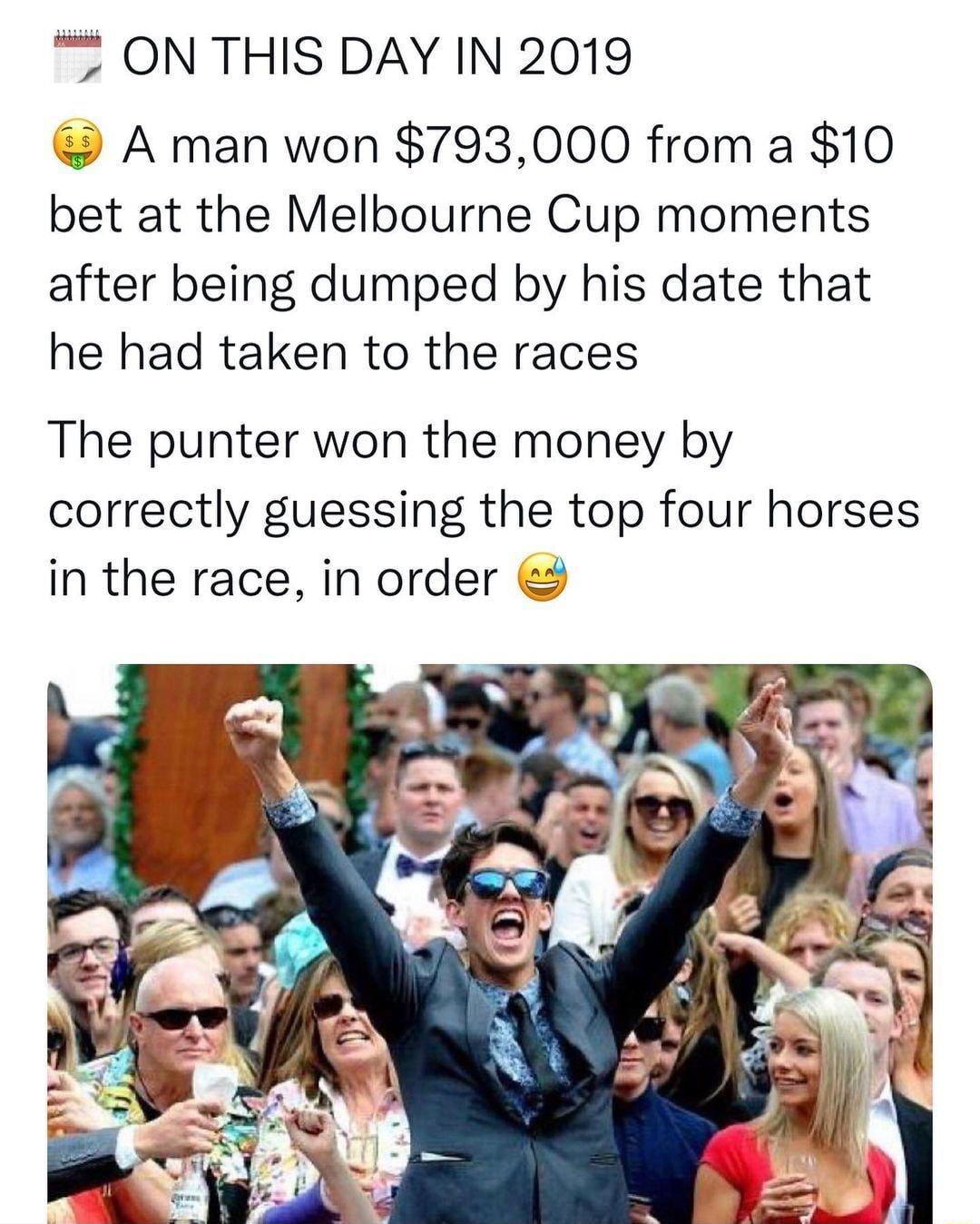 7 ON THIS DAY IN 2019 A man won 793000 from a 10 bet at the Melbourne Cup moments after being dumped by his date that he had taken to the races The punter won the money by correctly guessing the top four horses in the race in order