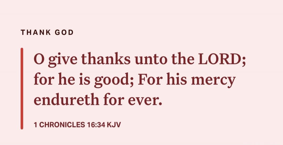 O give thanks unto the LORD; for he is good; For his mercy endureth for ever. 1 CHRONICLES 16:34 KJV