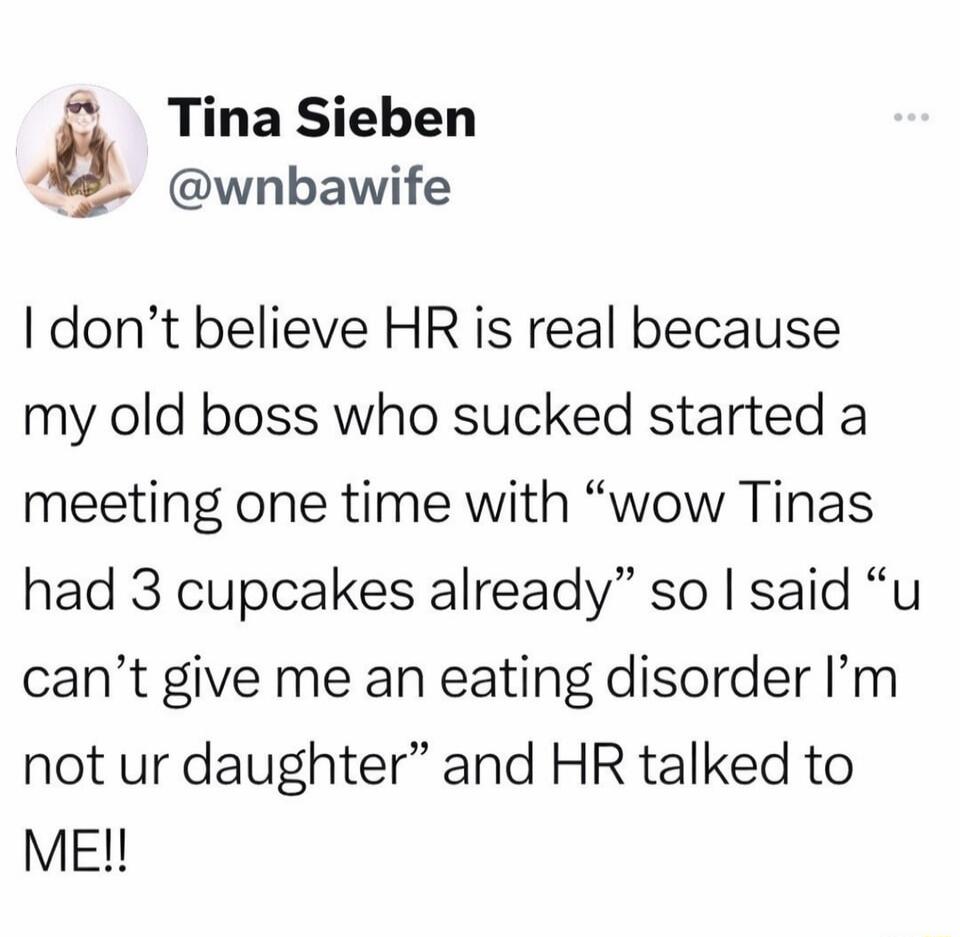 I don’t believe HR is real because my old boss who sucked started a meeting one time with “wow Tinas had 3 cupcakes already” so I said “u can’t give me an eating disorder I’m not ur daughter” and HR talked to ME!!