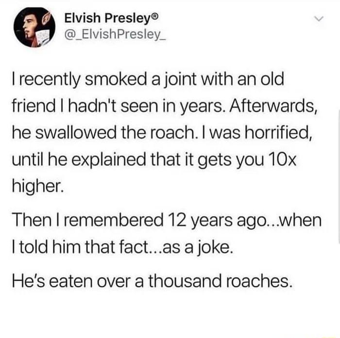 Elvish Presley _ElvishPresley_ recently smoked a joint with an old friend hadnt seen in years Afterwards he swallowed the roach was horrified until he explained that it gets you 10x higher Then remembered 12 years ago when Itold him that factas a joke Hes eaten over a thousand roaches