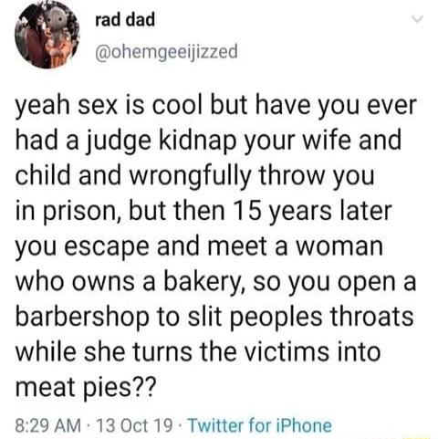 rad dad ohemgeeijizzed yeah sex is cool but have you ever had a judge kidnap your wife and child and wrongfully throw you in prison but then 15 years later you escape and meet a woman who owns a bakery so you open a barbershop to slit peoples throats while she turns the victims into meat pies 829 AM 13 Oct 19 Twitter for iPhone