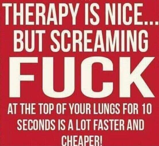 THERAPY IS NICE... BUT SCREAMING FUCK AT THE TOP OF YOUR LUNGS FOR 10 SECONDS IS A LOT FASTER AND CHEAPER!