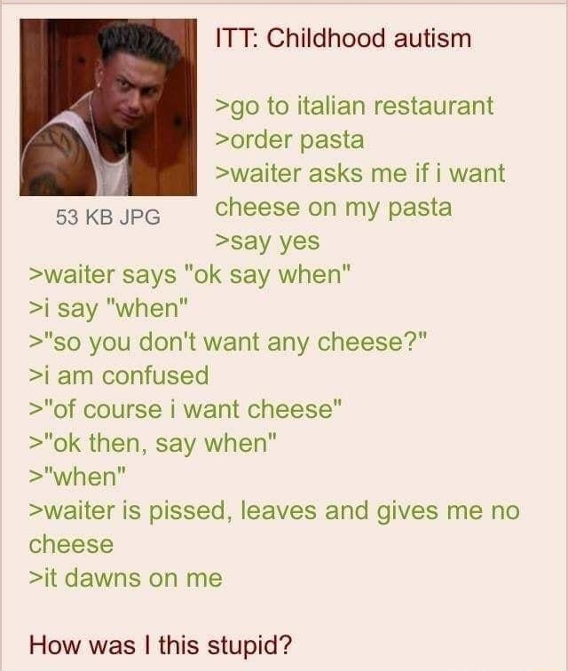 i Anonymous 070318Tue103859 No46535165 ITT Childhood autism go to italian restaurant R order pasta 7 waiter asks me if i want s3KBJPG Cheese on my pasta say yes waiter says ok say when j say when so you dont want any cheese i am confused of course i want cheese ok then say when when waiter is pissed leaves and gives me no cheese it dawns on me How was this stupid