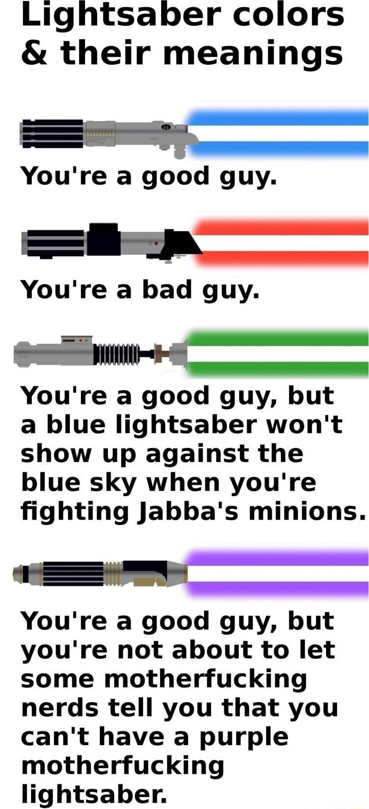 Lightsaber colors their meanings Youre a good guy k Youre a bad guy R Youre a good guy but a blue lightsaber wont show up against the blue sky when youre fighting Jabbas minions e Youre a good guy but youre not about to let some motherfucking nerds tell you that you cant have a purple motherfucking lightsaber