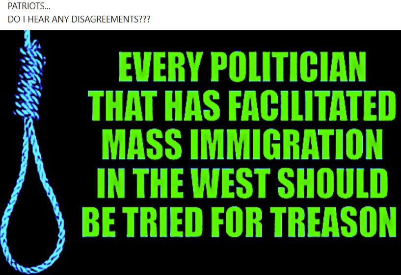PATRIOTS... DO I HEAR ANY DISAGREEMENTS??? EVERY POLITICIAN THAT HAS FACILITATED MASS IMMIGRATION IN THE WEST SHOULD BE TRIED FOR TREASON