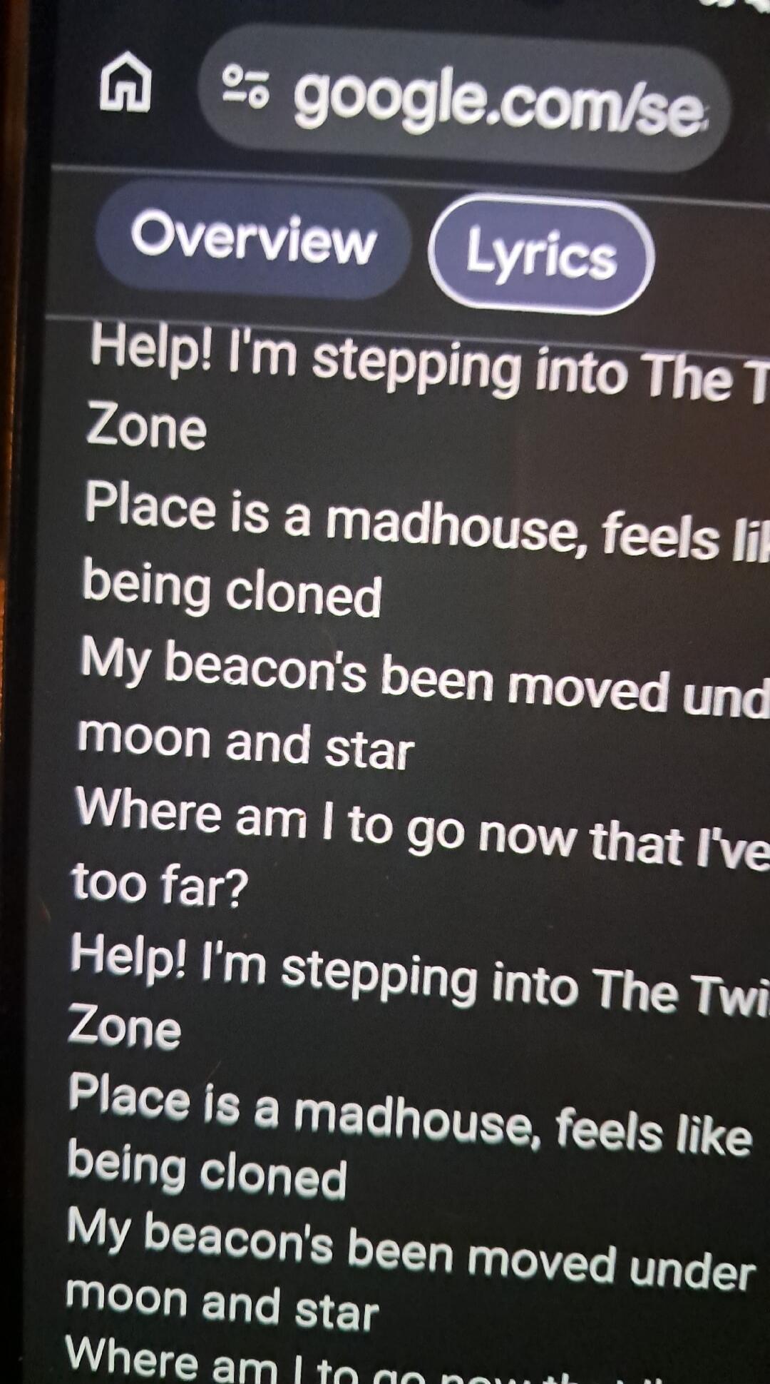 Help! I'm stepping into The Twilight Zone. Place is a madhouse, feels like being cloned. My beacon's been moved under moon and star. Where am I to go now that I've gone too far? Help! I'm stepping into The Twilight Zone. Place is a madhouse, feels like being cloned. My beacon's been moved under moon and star. Where am I to go now that I've gone too