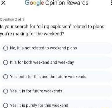 X Google Opinion Rewards Question 2 of Is your search for oil rig explosion related to plans youre making for the weekend O No it Is not related to weekend plans O Itis for both weekend and weekday O Yes both for this and the future weekends Yes It is for future weekends Yes itis purely for this weekend