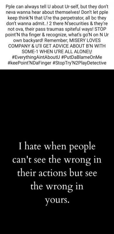 Pple can always tell U about Ur-self, but they don't neva wanna hear about themselves! Don't let pple keep think'N that U're tha perpetrator, all bc they don't wanna admit..! 2 there N'securities & they're not ova, their pass traumas spiteful ways! STOP point'N tha finger & recognize, what's go'N on N Ur own backyard! Remember; MISERY LOVES COMPANY