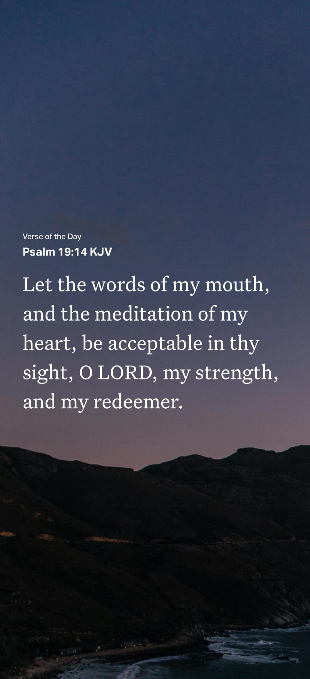 Verse of the Day Psalm 19:14 KJV Let the words of my mouth, and the meditation of my heart, be acceptable in thy sight, O LORD, my strength, and my redeemer.