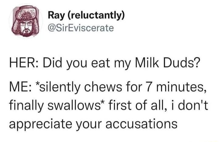 Ray reluctantly SirEviscerate HER Did you eat my Milk Duds ME silently chews for 7 minutes finally swallows first of all i dont appreciate your accusations