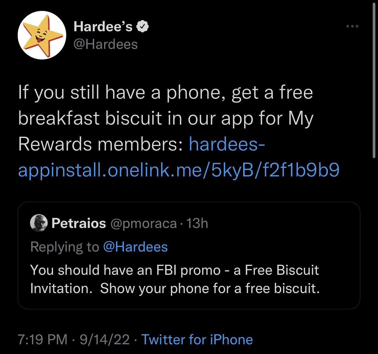 Hardees YHardees If you still have a phone get a free breakfast biscuit in our app for My Rewards members hardees appinstallonelinkme5kyBf2f1b9b9 Petraios pmoraca 13h Replying to Hardees You should have an FBI promo a Free Biscuit Invitation Show your phone for a free biscuit 719 PM 91422 Twitter for iPhone