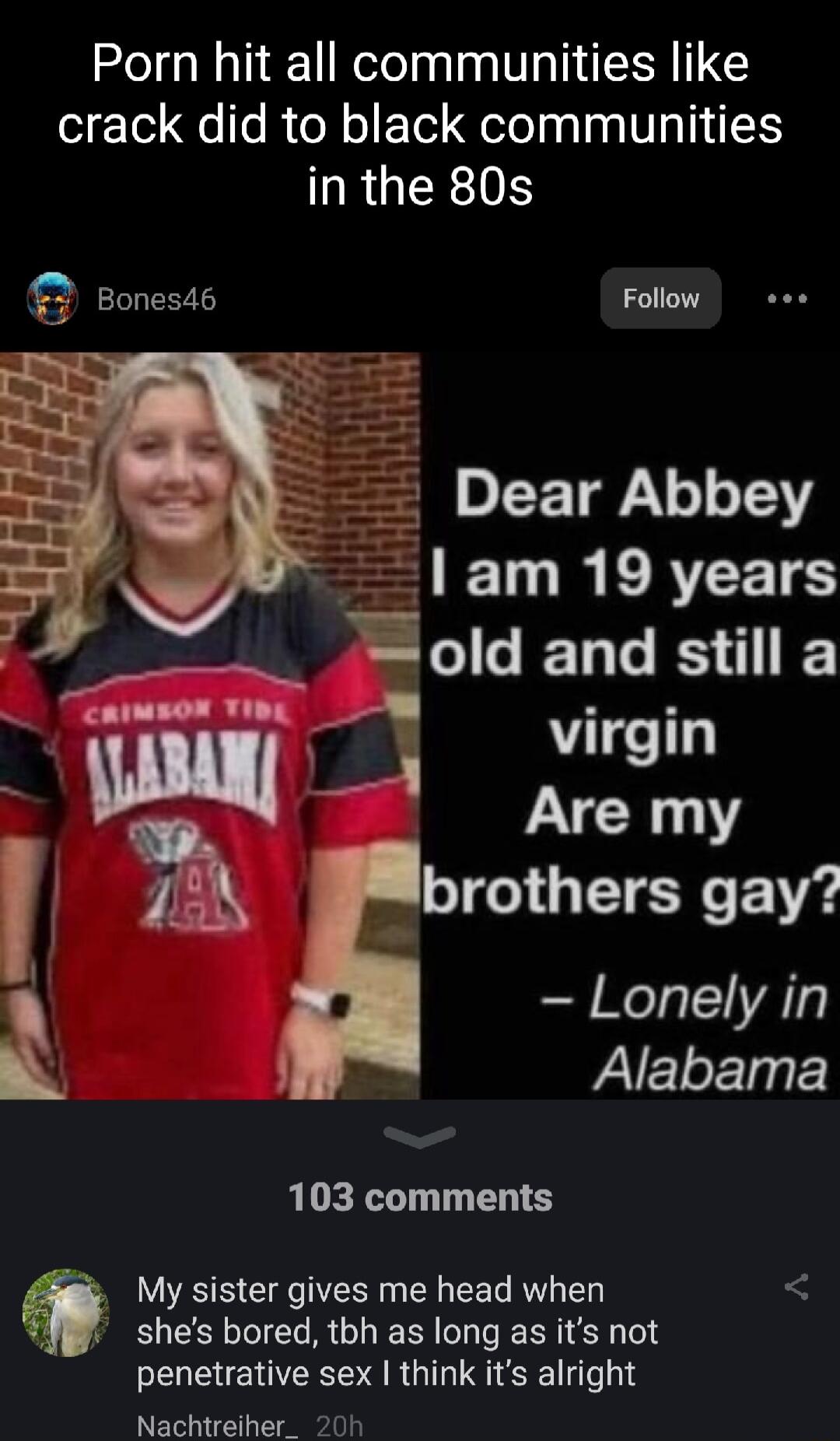Porn hit all communities like crack did to black communities in the 80s Bones4s Follow Dear Abbey HPTIRL VEELS _ old and still a 4 virgin Are my brothers gay Lonely in S Alabama 103 comments LR e CR EE G R L shes bored tbh as long as its not penetrative sex think its alright Nachtreiher_ 20h