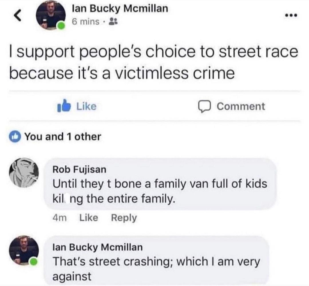 lan Bucky Mcmillan car 6 mins support peoples choice to street race because its a victimless crime i Like J Comment You and 1 other 5 Rob Fujisan 7 Until they t bone a family van full of kids kil ng the entire family 4m Like Reply lan Bucky Mcmillan Thats street crashing which am very against