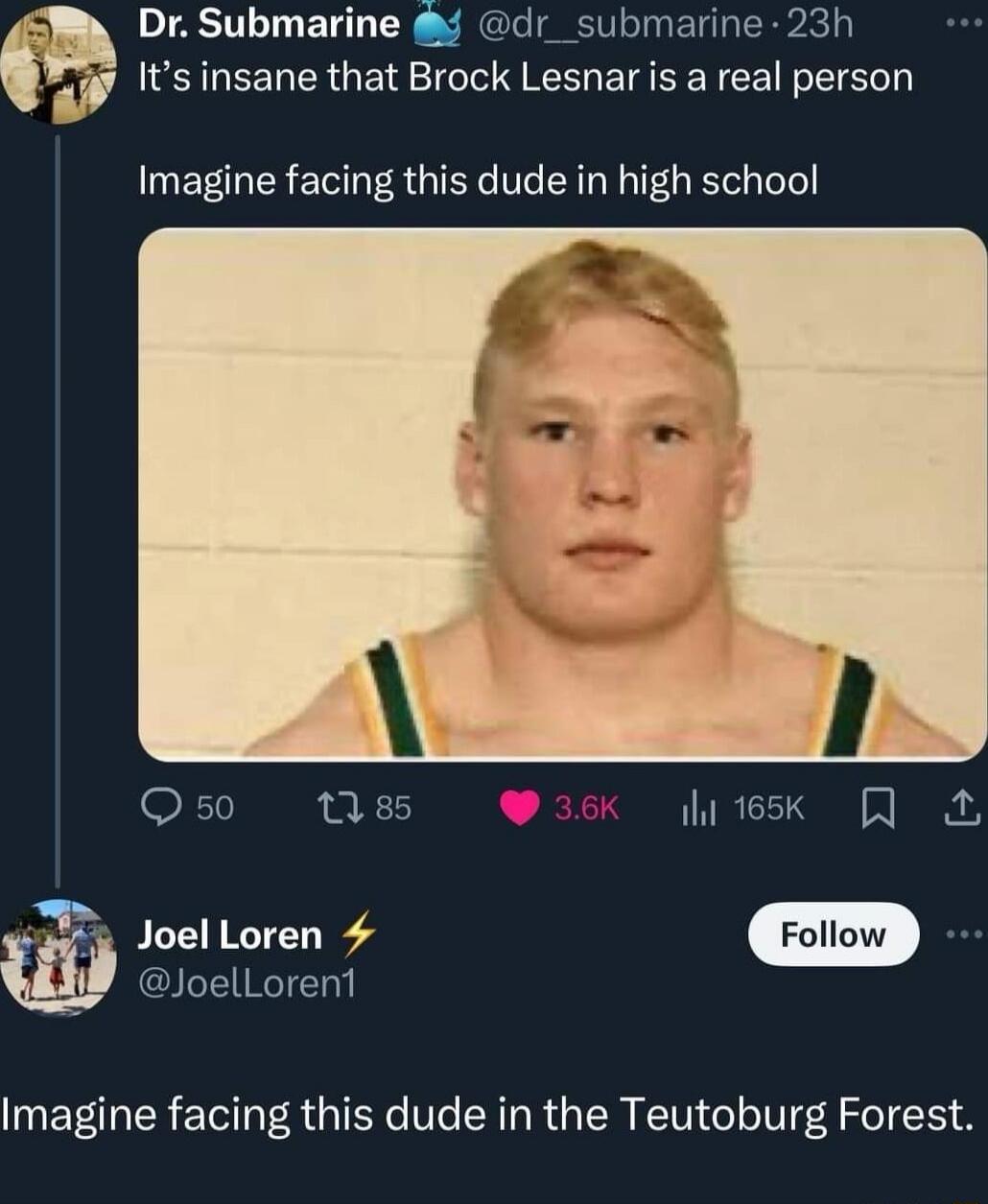 Dr. Submarine 🌊 @dr_submarine
It's insane that Brock Lesnar is a real person
Imagine facing this dude in high school
Joel Loren ⚡ @JoelLoren1
Imagine facing this dude in the Teutoburg Forest
