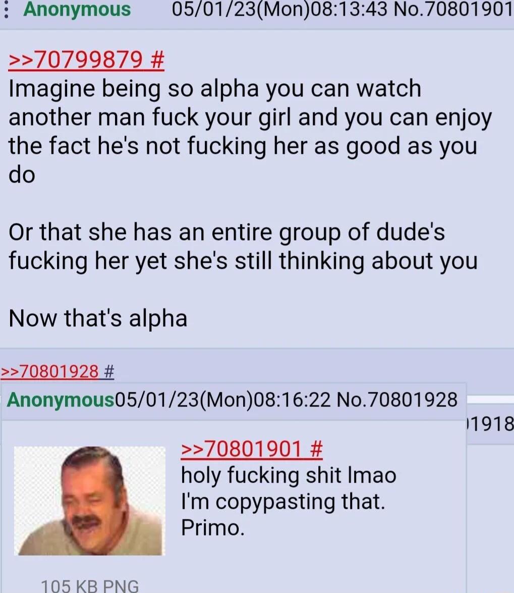 Anonymous 050123Mon081343 No70801901 70799879 Imagine being so alpha you can watch another man fuck your girl and you can enjoy the fact hes not fucking her as good as you do Or that she has an entire group of dudes fucking her yet shes still thinking about you Now thats alpha Anonymous050123Mon081622 No70801928 11918 70801901 holy fucking shit Imao Im copypasting that Primo 105 KB PNG