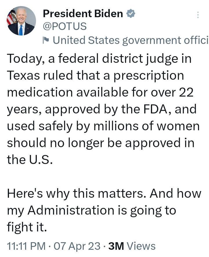 President Biden POTUS United States government offici Today a federal district judge in Texas ruled that a prescription medication available for over 22 years approved by the FDA and used safely by millions of women should no longer be approved in the US Heres why this matters And how my Administration is going to fight it 1111 PM O7 Apr 23 3M Views