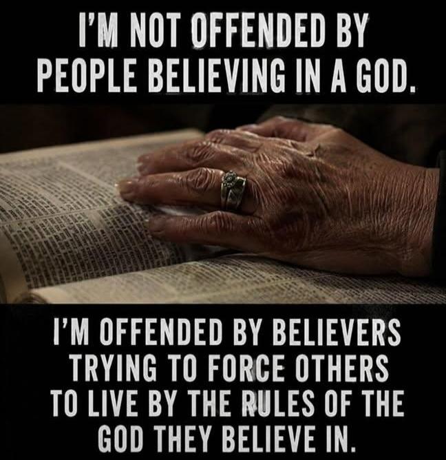 I'M NOT OFFENDED BY PEOPLE BELIEVING IN A GOD. I'M OFFENDED BY BELIEVERS TRYING TO FORCE OTHERS TO LIVE BY THE RULES OF THE GOD THEY BELIEVE IN.