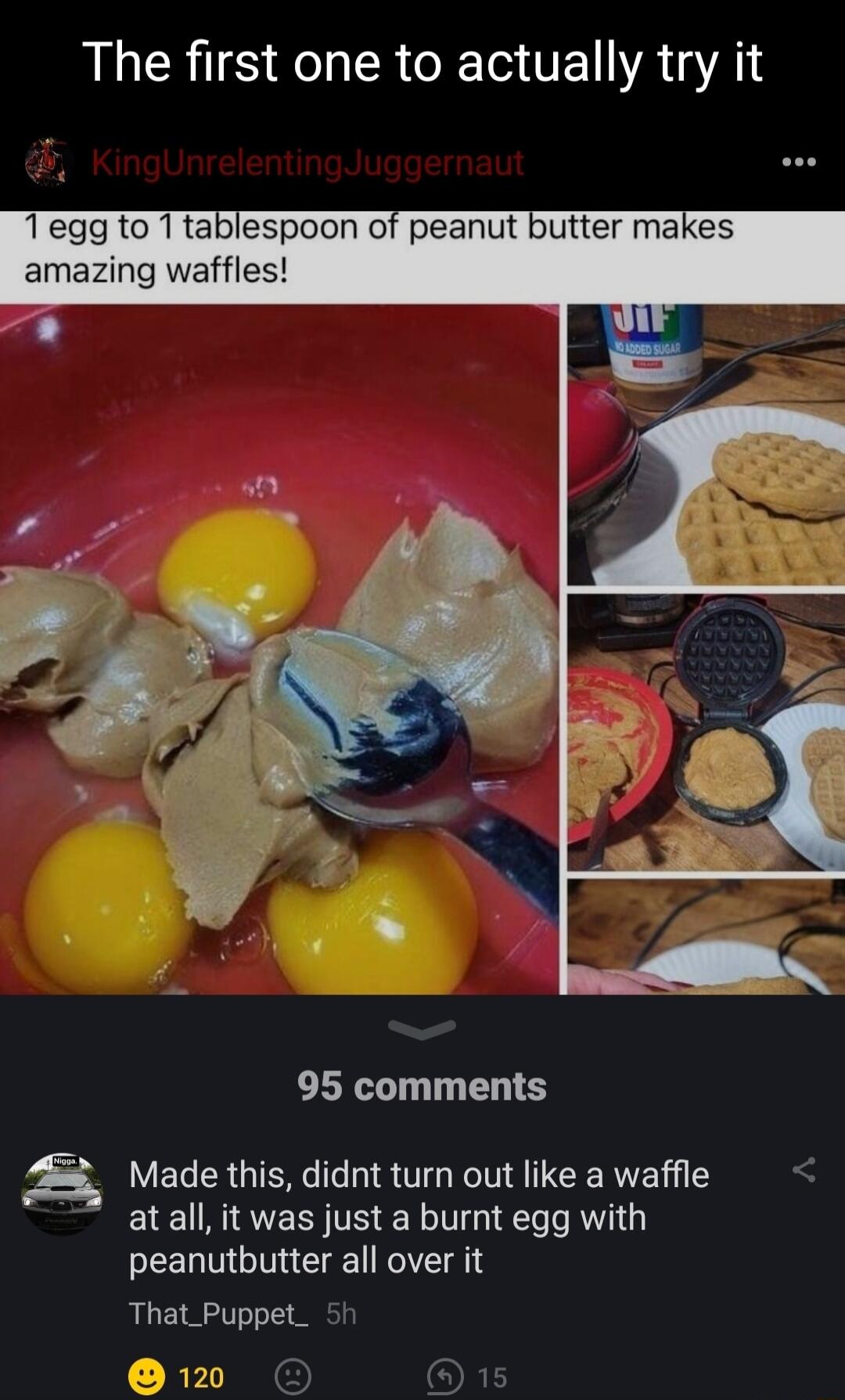 AR IS K R T VE VAR 1egg to 1tablespoon of peanut amazing waffles 95 comments Z8 Made this didnt turn out like a waffle atall it was just a burnt egg with peanutbutter all over it That_Puppet_ RPI