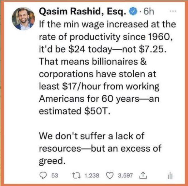 Qasim Rashid Esq 6h If the min wage increased at the rate of productivity since 1960 itd be 24 todaynot 725 That means billionaires corporations have stolen at least 17hour from working Americans for 60 yearsan estimated 50T We dont suffer a lack of resourcesbut an excess of greed O3 11238 Q 3597