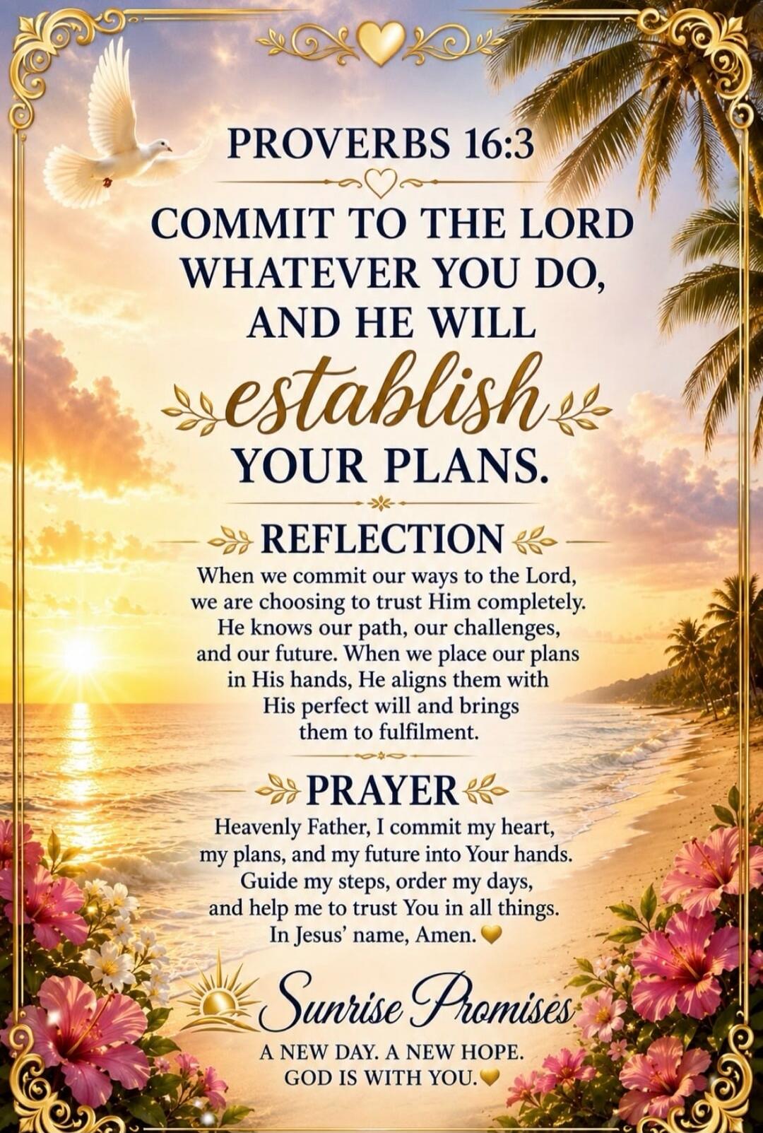 PROVERBS 16:3 COMMIT TO THE LORD WHATEVER YOU DO, AND HE WILL ESTABLISH YOUR PLANS. REFLECTION When we commit our ways to the Lord, we are choosing to trust Him completely. He knows our path, our challenges, and our future. When we place our plans in His hands, He aligns them with His perfect will and brings them to fulfilment. PRAYER Heavenly Fath