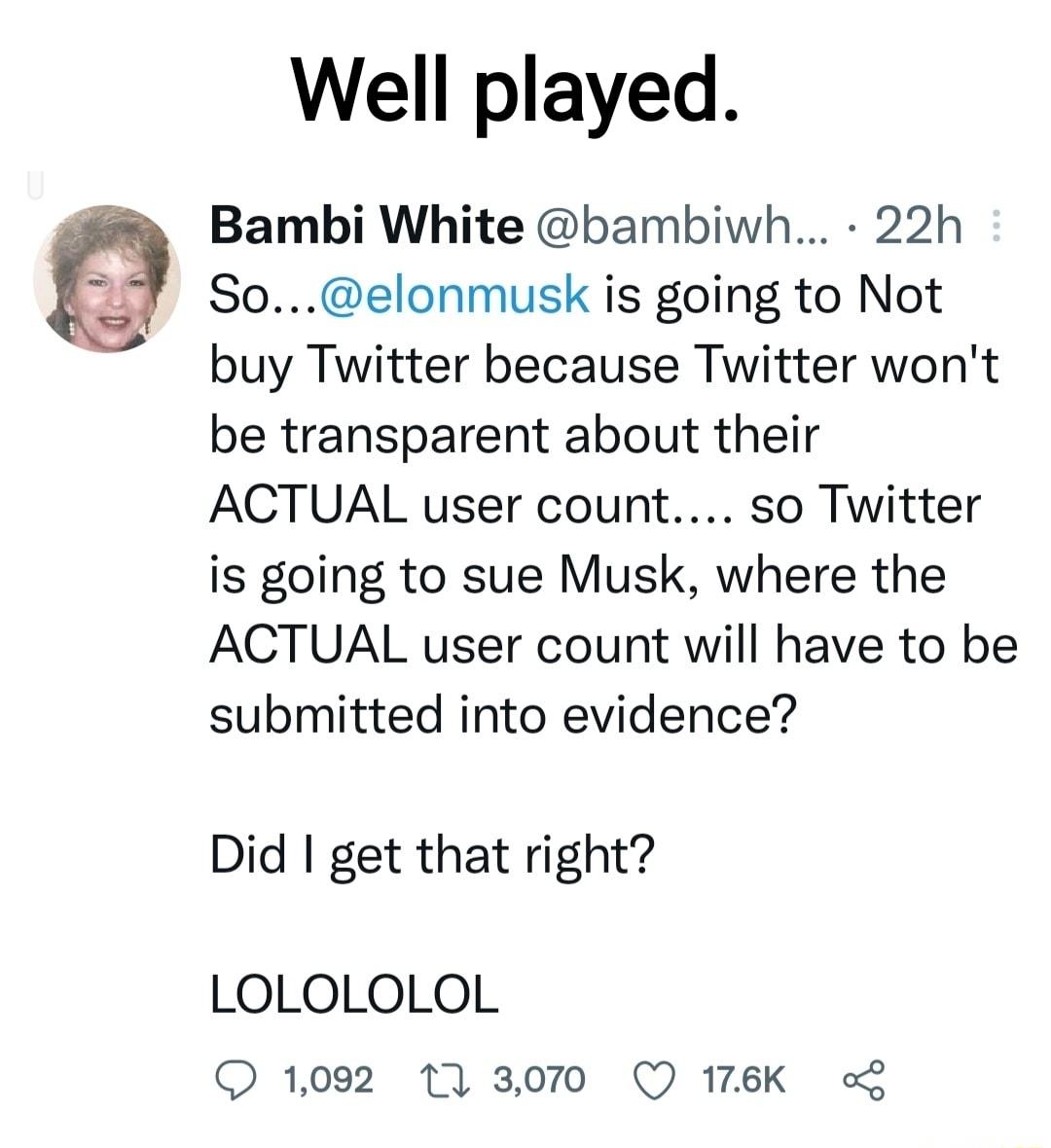 Well played Bambi White bambiwh 22h Soelonmusk is going to Not buy Twitter because Twitter wont be transparent about their ACTUAL user count so Twitter is going to sue Musk where the ACTUAL user count will have to be submitted into evidence Did get that right LOLOLOLOL 1002 17 3070 Q 176K o