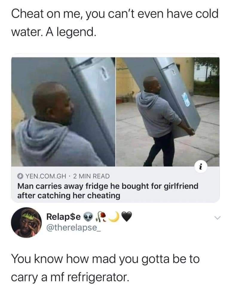 Cheat on me you cant even have cold water A legend YENCOMGH 2 MIN READ Man carries away fridge he bought for girlfriend after catching her cheating Relapse 0 8 therelapse_ You know how mad you gotta be to carry a mf refrigerator