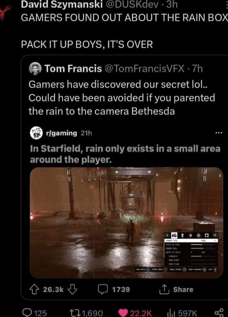 David Szymanski DUSKdev 3h GAMERS FOUND OUT ABOUT THE RAIN BOX PACK IT UP BOYS ITS OVER Tom Francis TomFrancisVFX 7h Gamers have discovered our secret lol Could have been avoided if you parented RUCTE R CRGERE N EIEY EUEERE rigaming 211 In Starfield rain only exists in a small area ELCITLT R Y EITTA 263k WETET 1 share O125 111690 2