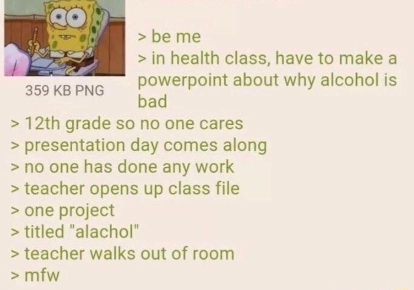 be me in health class have to make a powerpoint about why alcohol is bad 12th grade so no one cares presentation day comes along no one has done any work teacher opens up class file one project titled alachol teacher walks out of room mfw 359 KB PNG