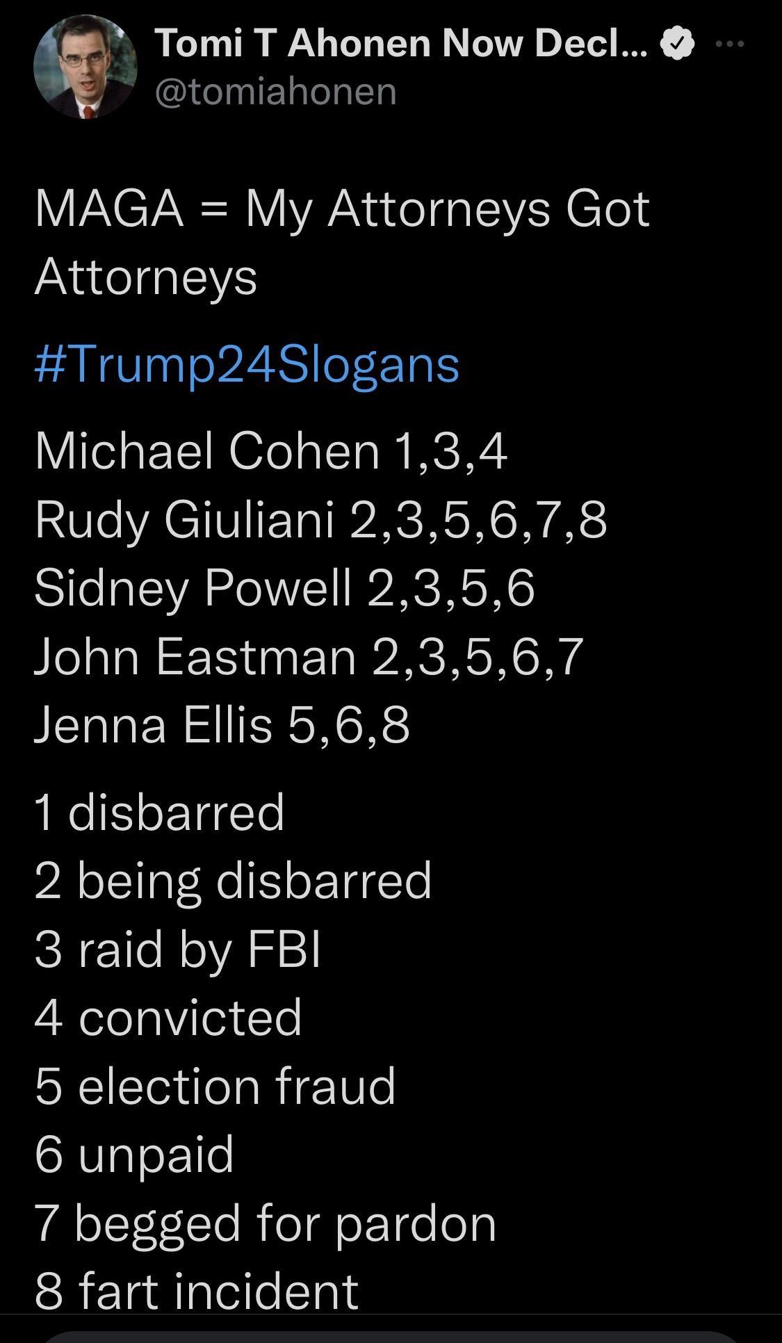 2 Tomi T Ahonen Now Decl I TN I CT NN Y Na el oI Clold Attorneys Trump24Slogans Michael Cohen 134 Rudy Giuliani 235678 Sidney Powell 2356 John Eastman 23567 Jenna Ellis 568 1 disbarred 2 being disbarred 3 raid by FBI 4 convicted 5 election fraud 6 unpaid 7 begged for pardon 8 fart incident