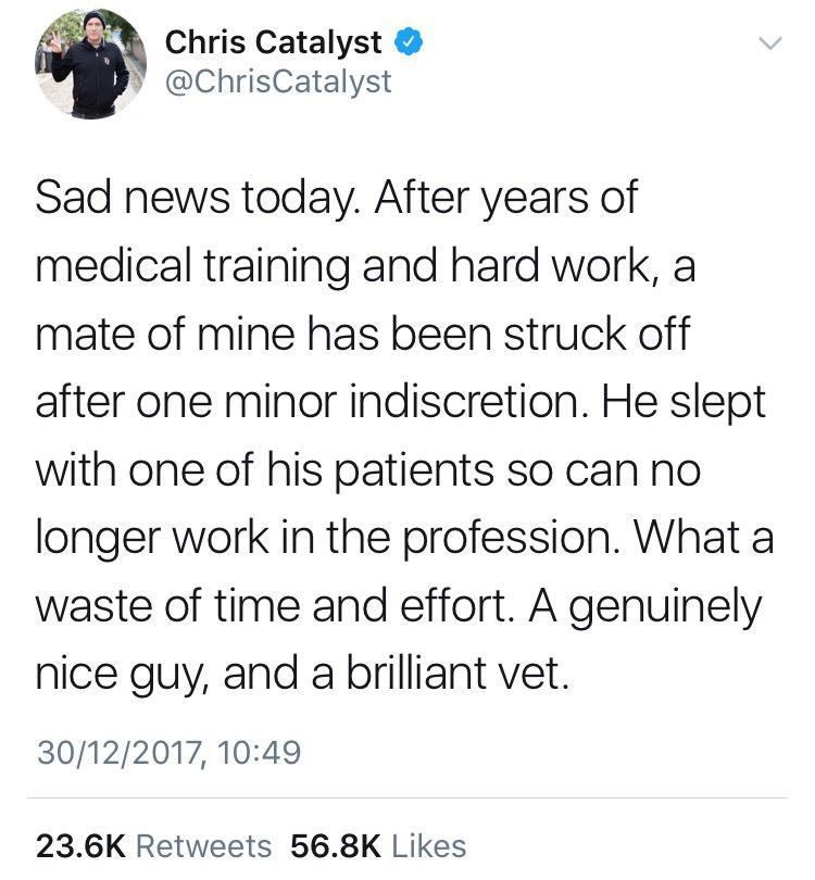 Chris Catalyst ChrisCatalyst Sad news today After years of medical training and hard work a mate of mine has been struck off after one minor indiscretion He slept with one of his patients so can no longer work in the profession What a waste of time and effort A genuinely nice guy and a brilliant vet 30122017 1049 236K Retweets 568K Likes