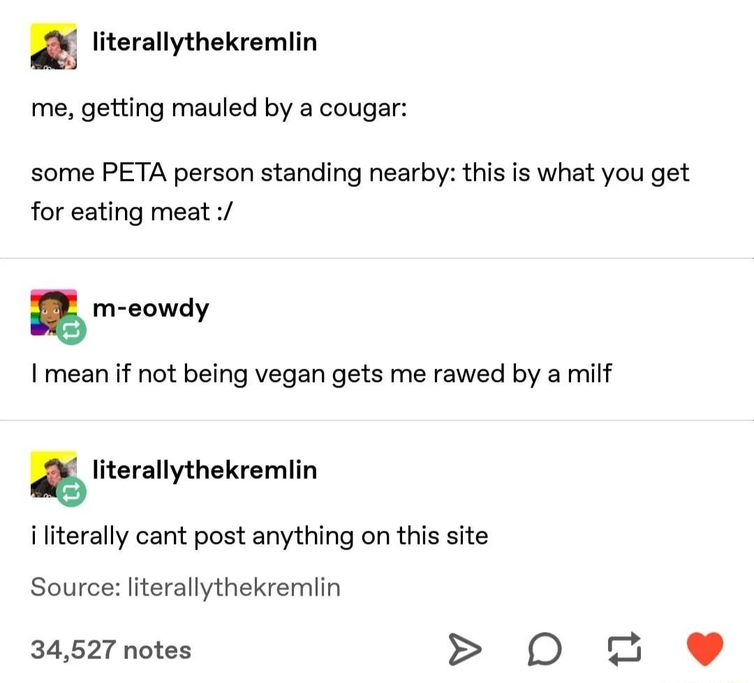 m literallythekremlin me getting mauled by a cougar some PETA person standing nearby this is what you get for eating meat m eowdy mean if not being vegan gets me rawed by a milf literallythekremlin i literally cant post anything on this site Source literallythekremlin 34527 notes D 4_