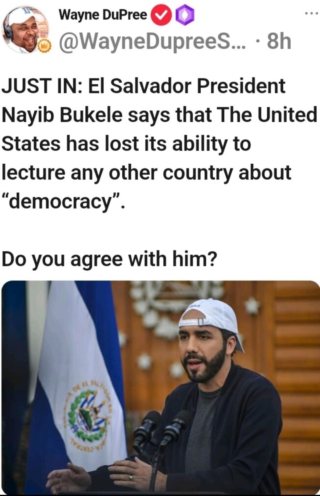 3 WayneDuPree WayneDupreeS 8h JUST IN El Salvador President Nayib Bukele says that The United States has lost its ability to lecture any other country about democracy Do you agree with him