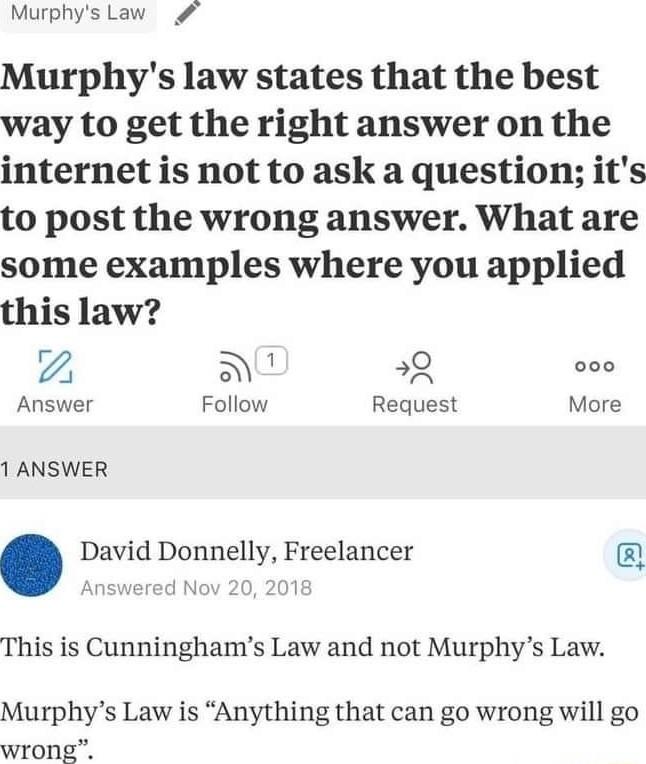 Murphys Law Murphys law states that the best way to get the right answer on the internet is not to ask a question its to post the wrong answer What are some examples where you applied this law 2 N Answer Follow Request More 1 ANSWER David Donnelly Freelancer This is Cunninghams Law and not Murphys Law Murphys Law is Anything that can go wrong will go wrong