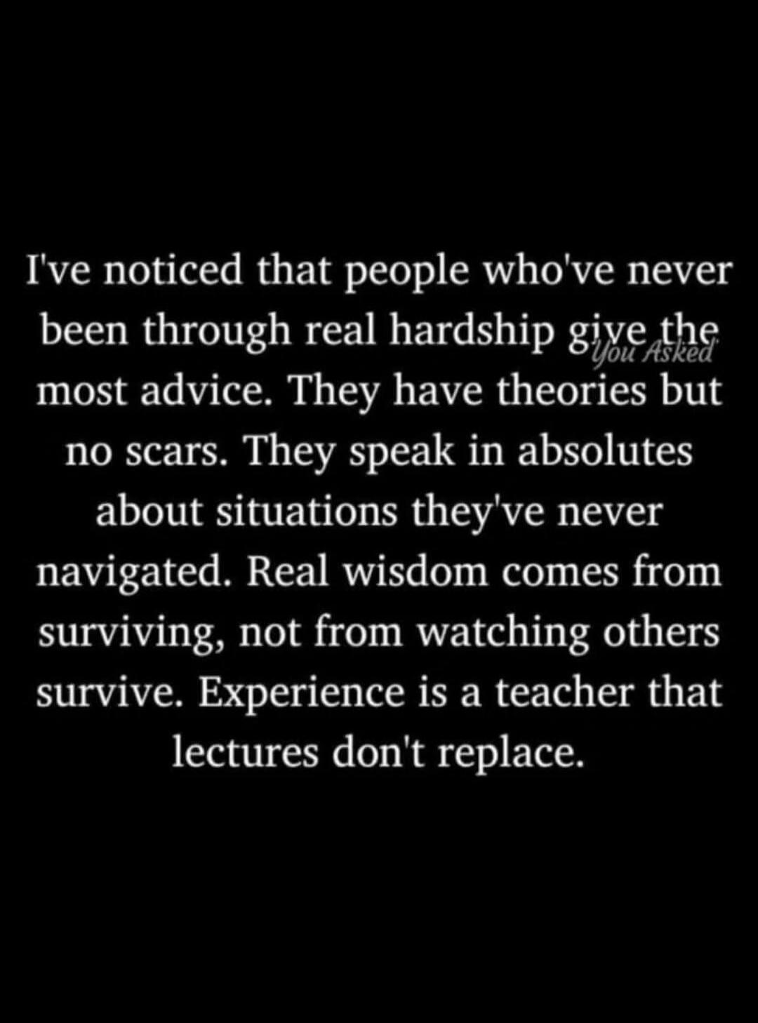 I've noticed that people who've never been through real hardship give the most advice. They have theories but no scars. They speak in absolutes about situations they've never navigated. Real wisdom comes from surviving, not from watching others survive. Experience is a teacher that lectures don't replace. You Asked