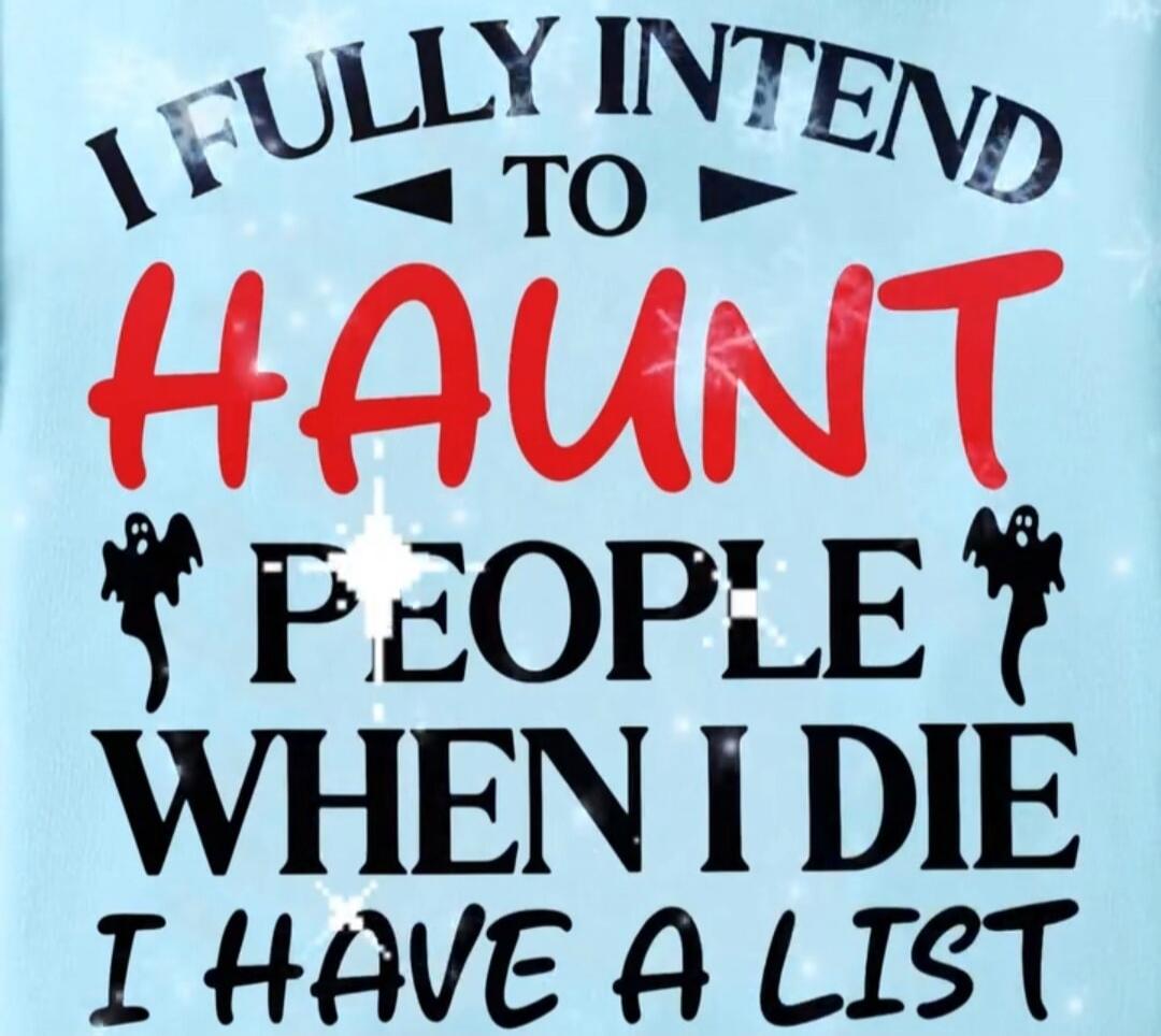 I FULLY INTEND TO HAUNT PEOPLE WHEN I DIE I HAVE A LIST
