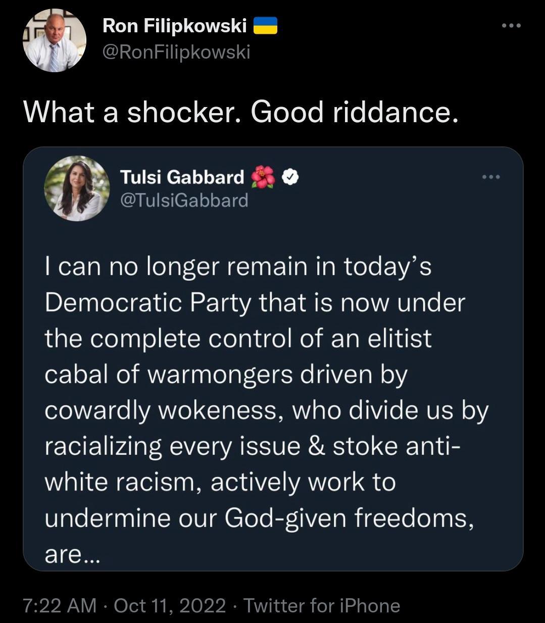 Ron Filipkowski RonFilipkowsk What a shocker Good riddance Tulsi Gabbard A TulsiGabbard can no longer remain in todays Democratic Party that is now under the complete control of an elitist cabal of warmongers driven by cowardly wokeness who divide us by racializing every issue stoke anti white racism actively work to undermine our God given freedoms EICH for iPhone