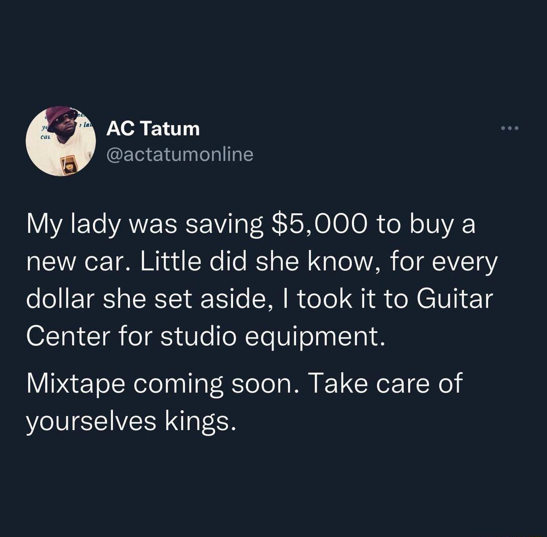 M4 AC Tatum actatumonline My lady was saving 5000 to buy a new car Little did she know for every dollar she set aside took it to Guitar O1TR T T S Ve foRTeUTon lTp1 8 Mixtape coming soon Take care of yourselves kings
