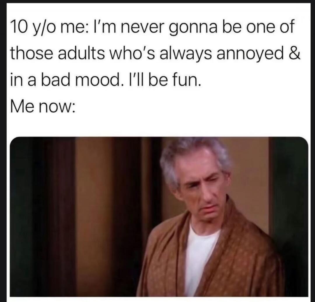 10 y/o me: I'm never gonna be one of those adults who's always annoyed & in a bad mood. I'll be fun. Me now:
