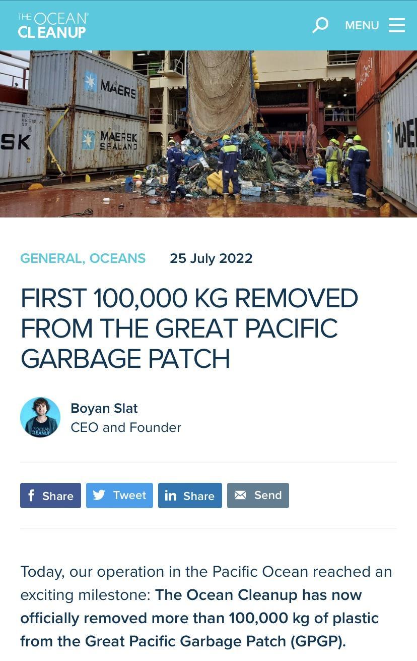 25 July 2022 FIRST 100000 KG REMOVED FROM THE GREAT PACIFIC GARBAGE PATCH Boyan Slat CEO and Founder Em in s Today our operation in the Pacific Ocean reached an exciting milestone The Ocean Cleanup has now officially removed more than 100000 kg of plastic from the Great Pacific Garbage Patch GPGP